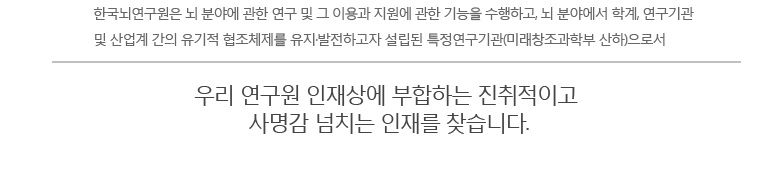 한국뇌연구원은 뇌 분야에 관한 연구 및 그 이용과 지원에 관한 기능을 수행하고, 뇌 분야에서 학계, 연구기관 
및 산업계 간의 유기적 협조체제를 유지·발전하고자 설립된 특정연구기관(미래창조과학부 산하)으로서 우리 연구원 인재상에 부합하는 진취적이고 
사명감 넘치는 인재를 찾습니다.